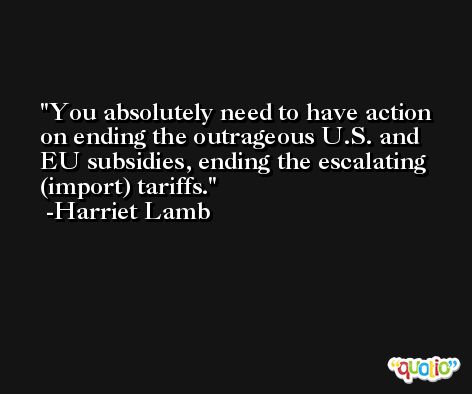 You absolutely need to have action on ending the outrageous U.S. and EU subsidies, ending the escalating (import) tariffs. -Harriet Lamb