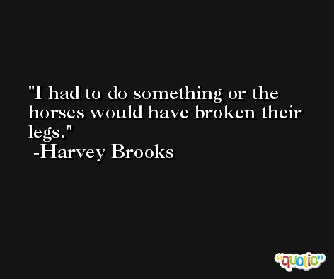 I had to do something or the horses would have broken their legs. -Harvey Brooks