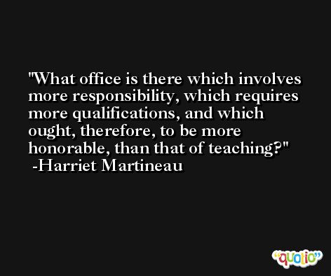 What office is there which involves more responsibility, which requires more qualifications, and which ought, therefore, to be more honorable, than that of teaching? -Harriet Martineau