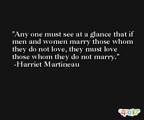 Any one must see at a glance that if men and women marry those whom they do not love, they must love those whom they do not marry. -Harriet Martineau