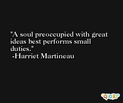 A soul preoccupied with great ideas best performs small duties. -Harriet Martineau