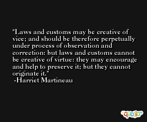 Laws and customs may be creative of vice; and should be therefore perpetually under process of observation and correction: but laws and customs cannot be creative of virtue: they may encourage and help to preserve it; but they cannot originate it. -Harriet Martineau