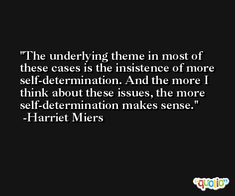 The underlying theme in most of these cases is the insistence of more self-determination. And the more I think about these issues, the more self-determination makes sense. -Harriet Miers