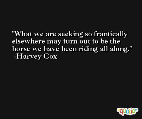 What we are seeking so frantically elsewhere may turn out to be the horse we have been riding all along. -Harvey Cox