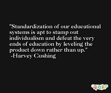 Standardization of our educational systems is apt to stamp out individualism and defeat the very ends of education by leveling the product down rather than up. -Harvey Cushing