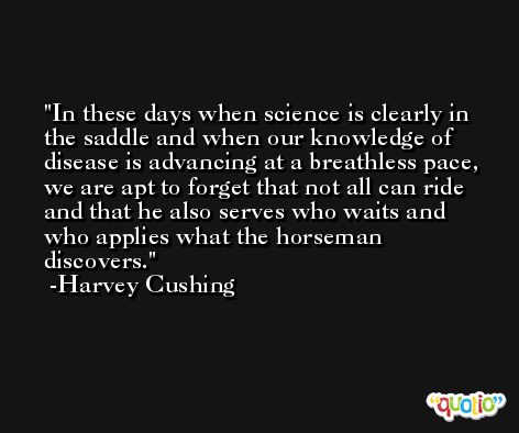 In these days when science is clearly in the saddle and when our knowledge of disease is advancing at a breathless pace, we are apt to forget that not all can ride and that he also serves who waits and who applies what the horseman discovers. -Harvey Cushing