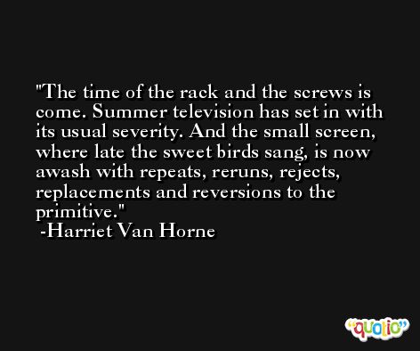 The time of the rack and the screws is come. Summer television has set in with its usual severity. And the small screen, where late the sweet birds sang, is now awash with repeats, reruns, rejects, replacements and reversions to the primitive. -Harriet Van Horne