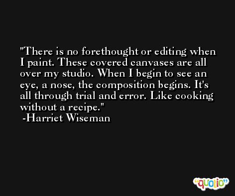 There is no forethought or editing when I paint. These covered canvases are all over my studio. When I begin to see an eye, a nose, the composition begins. It's all through trial and error. Like cooking without a recipe. -Harriet Wiseman