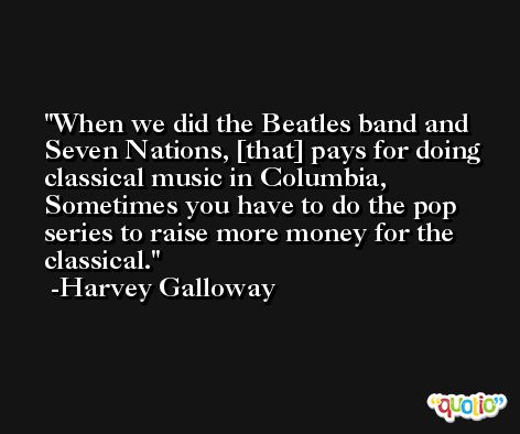 When we did the Beatles band and Seven Nations, [that] pays for doing classical music in Columbia, Sometimes you have to do the pop series to raise more money for the classical. -Harvey Galloway