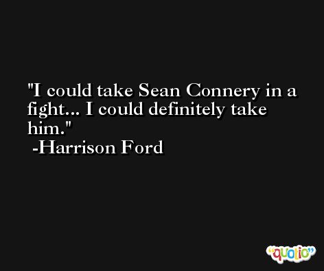 I could take Sean Connery in a fight... I could definitely take him. -Harrison Ford