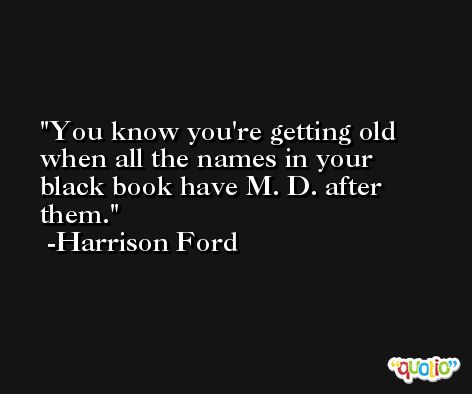 You know you're getting old when all the names in your black book have M. D. after them. -Harrison Ford