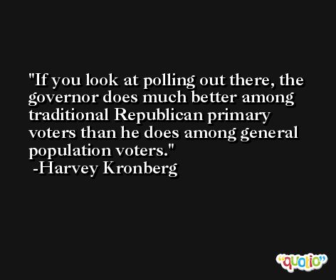 If you look at polling out there, the governor does much better among traditional Republican primary voters than he does among general population voters. -Harvey Kronberg