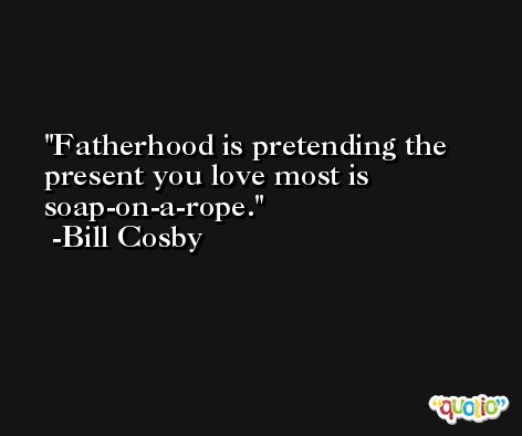Fatherhood is pretending the present you love most is soap-on-a-rope. -Bill Cosby
