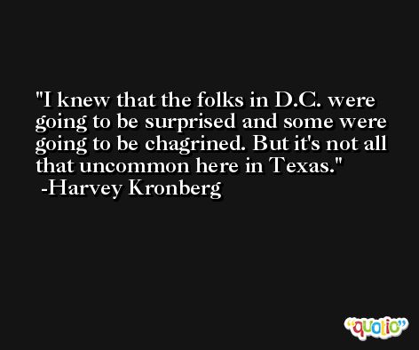 I knew that the folks in D.C. were going to be surprised and some were going to be chagrined. But it's not all that uncommon here in Texas. -Harvey Kronberg