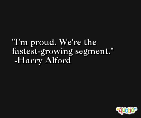 I'm proud. We're the fastest-growing segment. -Harry Alford