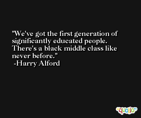We've got the first generation of significantly educated people. There's a black middle class like never before. -Harry Alford