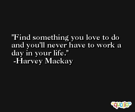 Find something you love to do and you'll never have to work a day in your life. -Harvey Mackay