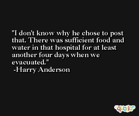I don't know why he chose to post that. There was sufficient food and water in that hospital for at least another four days when we evacuated. -Harry Anderson