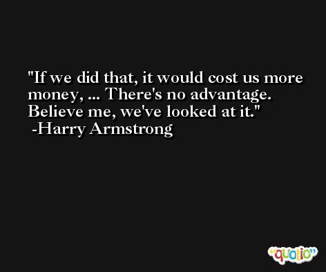 If we did that, it would cost us more money, ... There's no advantage. Believe me, we've looked at it. -Harry Armstrong