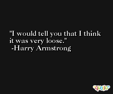 I would tell you that I think it was very loose. -Harry Armstrong