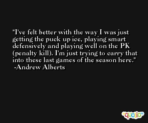 I've felt better with the way I was just getting the puck up ice, playing smart defensively and playing well on the PK (penalty kill). I'm just trying to carry that into these last games of the season here. -Andrew Alberts