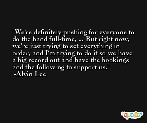 We're definitely pushing for everyone to do the band full-time, ... But right now, we're just trying to set everything in order, and I'm trying to do it so we have a big record out and have the bookings and the following to support us. -Alvin Lee