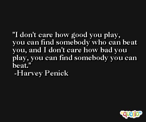 I don't care how good you play, you can find somebody who can beat you, and I don't care how bad you play, you can find somebody you can beat. -Harvey Penick