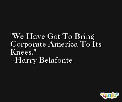 We Have Got To Bring Corporate America To Its Knees. -Harry Belafonte