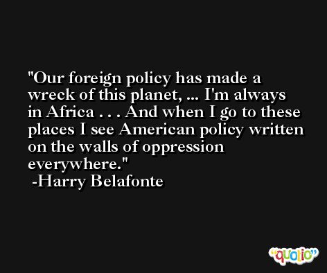 Our foreign policy has made a wreck of this planet, ... I'm always in Africa . . . And when I go to these places I see American policy written on the walls of oppression everywhere. -Harry Belafonte