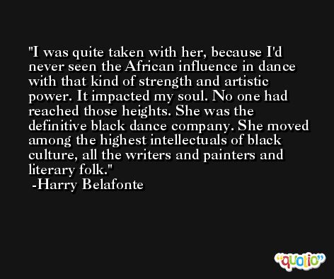 I was quite taken with her, because I'd never seen the African influence in dance with that kind of strength and artistic power. It impacted my soul. No one had reached those heights. She was the definitive black dance company. She moved among the highest intellectuals of black culture, all the writers and painters and literary folk. -Harry Belafonte