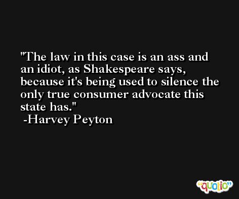The law in this case is an ass and an idiot, as Shakespeare says, because it's being used to silence the only true consumer advocate this state has. -Harvey Peyton