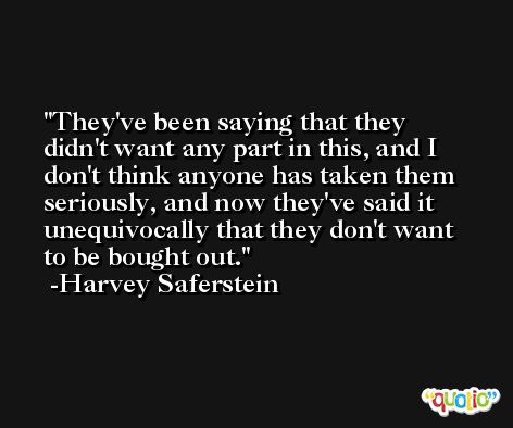 They've been saying that they didn't want any part in this, and I don't think anyone has taken them seriously, and now they've said it unequivocally that they don't want to be bought out. -Harvey Saferstein