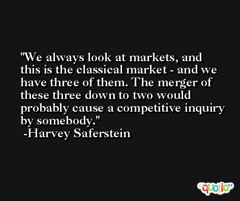 We always look at markets, and this is the classical market - and we have three of them. The merger of these three down to two would probably cause a competitive inquiry by somebody. -Harvey Saferstein