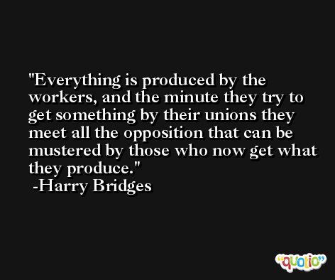 Everything is produced by the workers, and the minute they try to get something by their unions they meet all the opposition that can be mustered by those who now get what they produce. -Harry Bridges