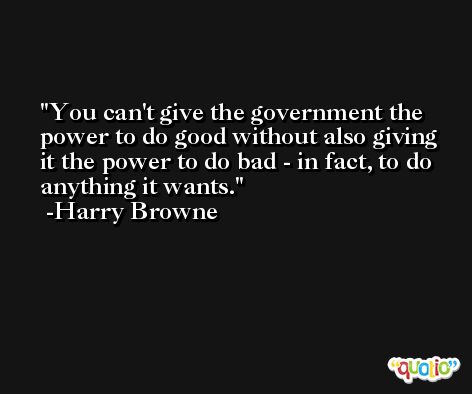 You can't give the government the power to do good without also giving it the power to do bad - in fact, to do anything it wants. -Harry Browne