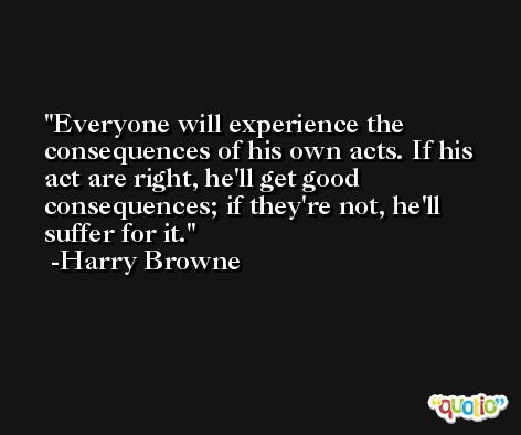 Everyone will experience the consequences of his own acts. If his act are right, he'll get good consequences; if they're not, he'll suffer for it. -Harry Browne