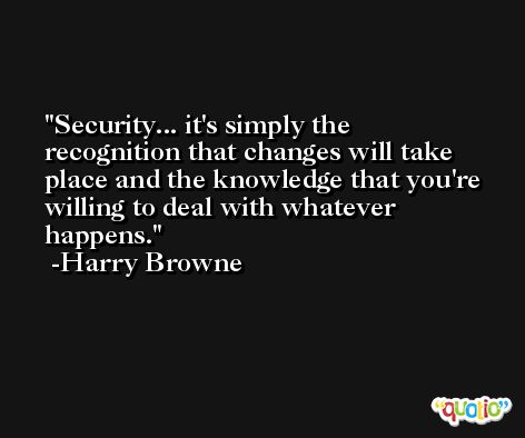 Security... it's simply the recognition that changes will take place and the knowledge that you're willing to deal with whatever happens. -Harry Browne
