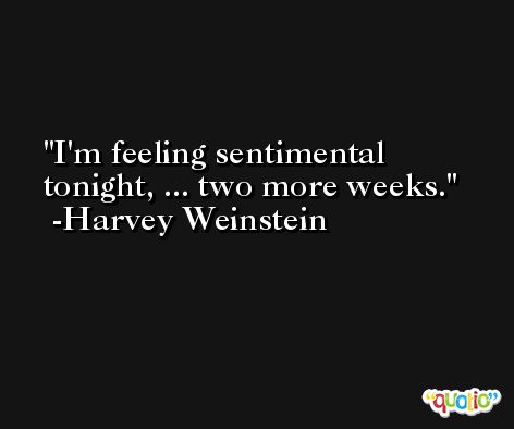 I'm feeling sentimental tonight, ... two more weeks. -Harvey Weinstein