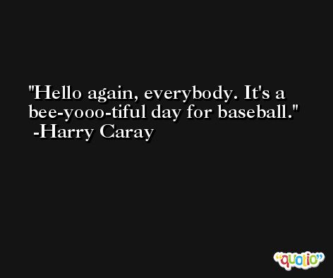 Hello again, everybody. It's a bee-yooo-tiful day for baseball. -Harry Caray