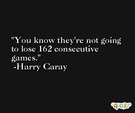 You know they're not going to lose 162 consecutive games. -Harry Caray