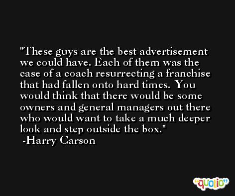 These guys are the best advertisement we could have. Each of them was the case of a coach resurrecting a franchise that had fallen onto hard times. You would think that there would be some owners and general managers out there who would want to take a much deeper look and step outside the box. -Harry Carson