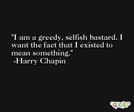 I am a greedy, selfish bastard. I want the fact that I existed to mean something. -Harry Chapin