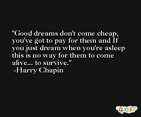 Good dreams don't come cheap, you've got to pay for them and If you just dream when you're asleep this is no way for them to come alive... to survive. -Harry Chapin