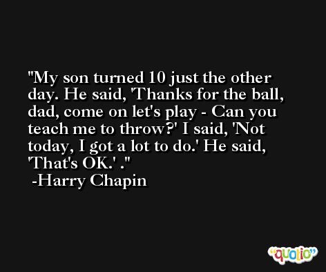 My son turned 10 just the other day. He said, 'Thanks for the ball, dad, come on let's play - Can you teach me to throw?' I said, 'Not today, I got a lot to do.' He said, 'That's OK.' . -Harry Chapin