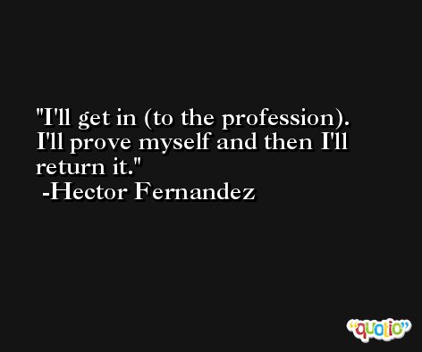 I'll get in (to the profession). I'll prove myself and then I'll return it. -Hector Fernandez