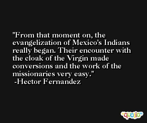 From that moment on, the evangelization of Mexico's Indians really began. Their encounter with the cloak of the Virgin made conversions and the work of the missionaries very easy. -Hector Fernandez