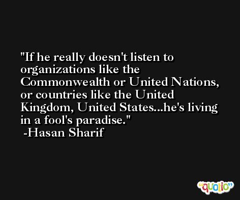 If he really doesn't listen to organizations like the Commonwealth or United Nations, or countries like the United Kingdom, United States...he's living in a fool's paradise. -Hasan Sharif
