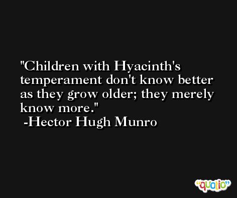 Children with Hyacinth's temperament don't know better as they grow older; they merely know more. -Hector Hugh Munro