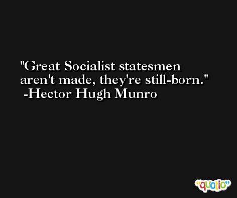 Great Socialist statesmen aren't made, they're still-born. -Hector Hugh Munro
