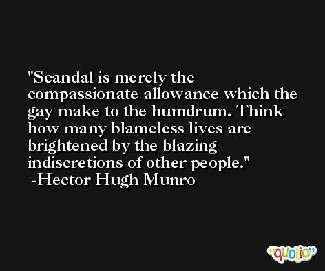 Scandal is merely the compassionate allowance which the gay make to the humdrum. Think how many blameless lives are brightened by the blazing indiscretions of other people. -Hector Hugh Munro